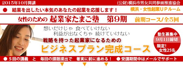 2015年10 月開講「女性のための起業家たまご塾 第9期 前期コース」横浜女性起業UPルーム、結果を出したい本気のあなたの起業を応援します。想いだけじゃ食べていけない、利益にならなきゃ続けていけない。戦略を持った起業家になるための「事業プラン完成コース」 。塾生募集中、9月8日締め切り、限定女性25名。5回の講義と毎回の課題提出で着実に前に進める!受講期間中はメールでサポート。横浜市と(公益財団法人)横浜市男女共同参画推進協会が協同で開催します。