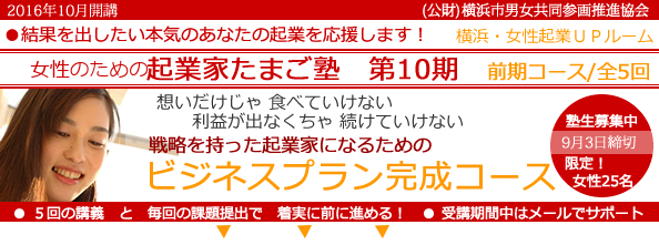 2016年10 月開講「女性のための起業家たまご塾 第9期 前期コース」横浜女性起業UPルーム、結果を出したい本気のあなたの起業を応援します。想いだけじゃ食べていけない、利益にならなきゃ続けていけない。戦略を持った起業家になるための「事業プラン完成コース」 。塾生募集中、9月3日締め切り、限定女性25名。5回の講義と毎回の課題提出で着実に前に進める!受講期間中はメールでサポート。横浜市と(公益財団法人)横浜市男女共同参画推進協会が協同で開催します。