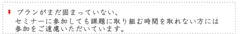 プランがまだ固まっていない。セミナーに参加しても課題に取り組む時間を取れない方にはご参加をご遠慮お願いいしています。