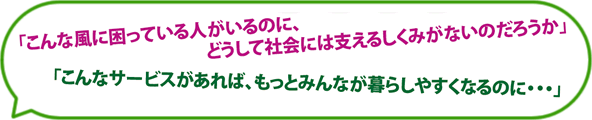 こんな風に困っている人がいるのに、どうして社会には支えるしくみがないのだろうか、こんなサービスがあれば、もっとみんなが暮らしやすくなるのに・・・」