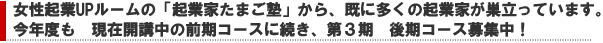 女性起業UPルームの「起業家たまご塾」から、既に多くの起業家が巣立っています。今年度も、現在開講中の前期コースに続き、第３期後期コース募集中！