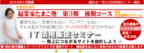 2009年1月開講「起業家たまご塾 第3期 後期コース」横浜女性起業UPルーム、資金もない、営業力もない、マンパワーもない・・・そんな私たちの起業にや、ネットの活用力が欠かせない。「IT活用販促セミナー」売上につながるサイトを設計しよう。塾生募集中、12月10日締め切り、限定女性20名。自分なりにやってきたがもっと広げたいと思う方、具体的なプランを持ってこれからスタートしたい方。このセミナーは女性の可能性を追応援するために、横浜市と(財)横浜市男女共同参画推進協会が協同で開催します。