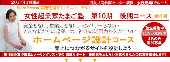 2017年1月開講「起業家たまご塾 第10期 後期コース」Wordpressの実習を追加してリニューアルしました。横浜女性起業UPルーム、資金もない、営業力もない、マンパワーもない・・・そんな私たちの起業にや、ネットの活用力が欠かせない。「ホームページ設計コース」売上につながるサイトを設計しよう。塾生募集中、12月10日締め切り、追加女性3名募集。自分なりにやってきたがもっと広げたいと思う方、具体的なプランを持ってこれからスタートしたい方。このセミナーは女性の可能性を追応援するために、横浜市と(財)横浜市男女共同参画推進協会が協同で開催します。