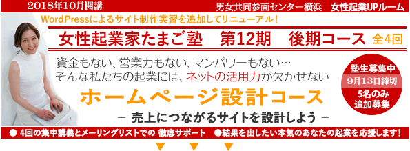2018年10月開講「起業家たまご塾 第12期 後期コース」Wordpressの実習を追加してリニューアルしました。横浜女性起業UPルーム、資金もない、営業力もない、マンパワーもない・・・そんな私たちの起業にや、ネットの活用力が欠かせない。「ホームページ設計コース」売上につながるサイトを設計しよう。塾生募集中、9月13日締め切り、追加女性5名募集。自分なりにやってきたがもっと広げたいと思う方、具体的なプランを持ってこれからスタートしたい方。このセミナーは女性の可能性を追応援するために、横浜市と(財)横浜市男女共同参画推進協会が協同で開催します。