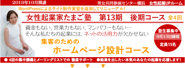 2019年10月開講「起業家たまご塾 第13
期 後期コース」Wordpressの実習を追加してリニューアルしました。横浜女性起業UPルーム、資金もない、営業力もない、マンパワーもない・・・そんな私たちの起業にや、ネットの活用力が欠かせない。「集客のためのホームページ設計コース」売上につながるサイトを設計しよう。塾生募集中、9月13日締め切り、女性15名募集。自分なりにやってきたがもっと広げたいと思う方、具体的なプランを持ってこれからスタートしたい方。このセミナーは女性の可能性を追応援するために、横浜市と(財)横浜市男女共同参画推進協会が協同で開催します。