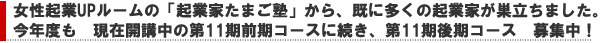 女性起業UPルームの「起業家たまご塾」から、既に多くの起業家が巣立っています。今年度も、現在開講中の前期コースに続き、第11
期後期コース募集中!