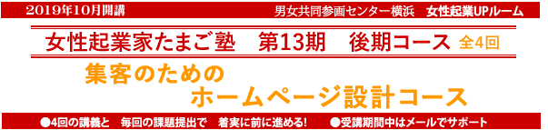 2019年10月開講「起業家たまご塾 第13期 後期コース」Wordpressの実習を追加してリニューアルしました。横浜女性起業UPルーム、資金もない、営業力もない、マンパワーもない・・・そんな私たちの起業にや、ネットの活用力が欠かせない。「ホームページ設計コース」売上につながるサイトを設計しよう。塾生募集中、9月13日締め切り、追加女性5名募集。自分なりにやってきたがもっと広げたいと思う方、具体的なプランを持ってこれからスタートしたい方。このセミナーは女性の可能性を追応援するために、横浜市と(財)横浜市男女共同参画推進協会が協同で開催します。