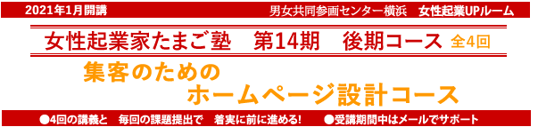 2021年1月開講「起業家たまご塾 第14期 後期コース」Wordpressの実習を追加してリニューアルしました。横浜女性起業UPルーム、資金もない、営業力もない、マンパワーもない・・・そんな私たちの起業にや、ネットの活用力が欠かせない。「ホームページ設計コース」売上につながるサイトを設計しよう。塾生募集中、9月13日締め切り、追加女性5名募集。自分なりにやってきたがもっと広げたいと思う方、具体的なプランを持ってこれからスタートしたい方。このセミナーは女性の可能性を追応援するために、横浜市と(財)横浜市男女共同参画推進協会が協同で開催します。