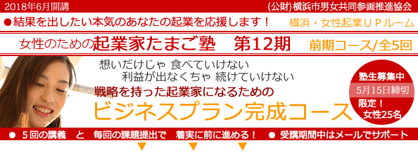 2018年6 月開講「女性のための起業家たまご塾　第12期　前期コース」横浜女性起業UPルーム、結果を出したい本気のあなたの起業を応援します。想いだけじゃ食べていけない、利益にならなきゃ続けていけない。戦略を持った起業家になるための「事業プラン完成コース」 。塾生募集中、5月15日締め切り、限定女性２５名。５回の講義と毎回の課題提出で着実に前に進める！受講期間中はメールでサポート。横浜市と(公益財団法人）横浜市男女共同参画推進協会が協同で開催します。