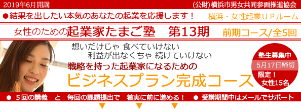 2019年6 月開講「女性のための起業家たまご塾　第13期　前期コース」横浜女性起業UPルーム、結果を出したい本気のあなたの起業を応援します。想いだけじゃ食べていけない、利益にならなきゃ続けていけない。戦略を持った起業家になるための「事業プラン完成コース」 。塾生募集中、5月15日締め切り、限定女性２５名。５回の講義と毎回の課題提出で着実に前に進める！受講期間中はメールでサポート。横浜市と(公益財団法人）横浜市男女共同参画推進協会が協同で開催します。