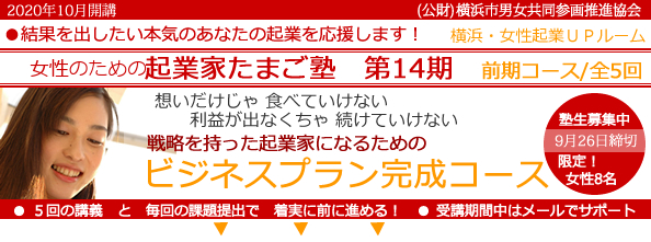 2020年10月開講「女性のための起業家たまご塾 第14期 前期コース」横浜女性起業UPルーム、結果を出したい本気のあなたの起業を応援します。想いだけじゃ食べていけない、利益にならなきゃ続けていけない。戦略を持った起業家になるための「事業プラン完成コース」 。塾生募集中、9月26日締め切り、限定女性8名。5回の講義と毎回の課題提出で着実に前に進める!受講期間中はメールでサポート。横浜市と(公益財団法人)横浜市男女共同参画推進協会が協同で開催します。