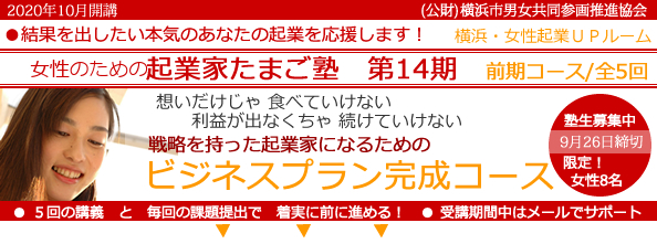 2020年10月開講「女性のための起業家たまご塾　第14期　前期コース」横浜女性起業UPルーム、結果を出したい本気のあなたの起業を応援します。想いだけじゃ食べていけない、利益にならなきゃ続けていけない。戦略を持った起業家になるための「事業プラン完成コース」 。塾生募集中、9月26日締め切り、限定女性８名。５回の講義と毎回の課題提出で着実に前に進める！受講期間中はメールでサポート。横浜市と(公益財団法人）横浜市男女共同参画推進協会が協同で開催します。